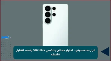 قرار سامسونج.. اختيار معالج جالكسي S26 Ultra يهدف لتقليل التكلفة